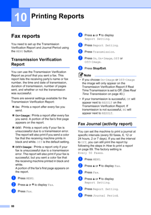 Page 104
88
10
Fax reports10
You need to set up the Transmission 
Verification Report and Journal Period using 
the MENU  button.
Transmission Verification 
Report10
You can use the Transmission Verification 
Report as proof that you sent a fax. This 
report lists the receiving party’s name or fax 
number, the time and date of transmission, 
duration of transmission, number of pages 
sent, and whether or not the transmission 
was successful.
There are several settings available for the 
Transmission Verification...