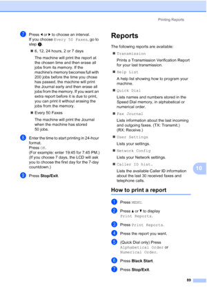 Page 105
Printing Reports89
10
gPress dor c to choose an interval.
If you choose  Every 50 Faxes , go to 
step i.
„ 6, 12, 24 hours, 2 or 7 days
The machine will print the report at 
the chosen time and then erase all 
jobs from its memory. If the 
machines memory becomes full with 
200 jobs before the time you chose 
has passed, the machine will print 
the Journal early and then erase all 
jobs from the memory. If you want an 
extra report before it is due to print, 
you can print it without erasing the 
jobs...