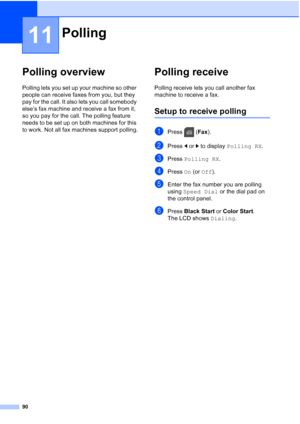 Page 106
90
11
Polling overview11
Polling lets you set up your machine so other 
people can receive faxes from you, but they 
pay for the call. It also lets you call somebody 
else’s fax machine and receive a fax from it, 
so you pay for the call. The polling feature 
needs to be set up on both machines for this 
to work. Not all fax machines support polling.
Polling receive11
Polling receive lets you call another fax 
machine to receive a fax.
Setup to receive polling11
aPress (Fax).
bPress  dor c to display...