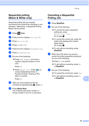 Page 107
Polling91
11
Sequential polling 
(Black & White only)11
Sequential polling lets you request 
documents from several fax machines in one 
operation. Afterwards, a Sequential Polling 
Report will be printed.
aPress (
Fax).
bPress  dor c to display  Polling RX .
cPress Polling RX .
dPress On (or  Off ).
ePress  dor c to display  Broadcasting .
fPress Broadcasting .
gDo one of the following:
„ Press  Add Number  and enter a 
number using the buttons on the 
LCD.
Press  OK.
„ Press  Speed Dial . Press  to...