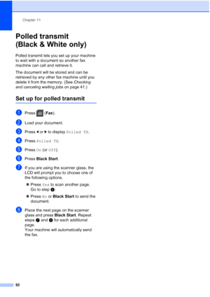 Page 108
Chapter 11
92
Polled transmit 
(Black & White only)
11
Polled transmit lets you set up your machine 
to wait with a document so another fax 
machine can call and retrieve it.
The document will be stored and can be 
retrieved by any other fax machine until you 
delete it from the memory. (See  Checking 
and canceling waiting jobs  on page 41.)
Set up for polled transmit11
aPress (Fax).
bLoad your document.
cPress  dor c to display  Polled TX .
dPress Polled TX .
ePress On (or  Off ).
fPress  Black Start...