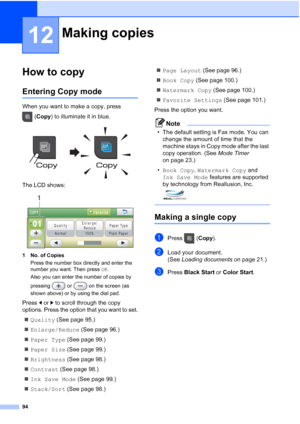 Page 110
94
12
How to copy12
Entering Copy mode12
When you want to make a copy, press (Copy ) to illuminate it in blue.
 
The LCD shows:
 
1 No. of Copies
Press the number box directly and enter the 
number you want. Then press  OK.
Also you can enter the number of copies by 
pressing   or   on the screen (as 
shown above) or by using the dial pad.
Press  dor c to scroll through the copy 
options. Press the option that you want to set.
„ Quality  (See page 95.)
„ Enlarge/Reduce  (See page 96.)
„ Paper Type  (See...