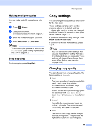 Page 111
Making copies95
12
Making multiple copies12
You can make up to 99 copies in one print 
run.
aPress (Copy).
bLoad your document.
(See Loading documents  on page 21.)
cEnter the number of copies you want.
dPress Black Start  or Color Start .
Note
To sort the copies, press  dor c to choose 
Stack/Sort . (See Sorting copies using 
the ADF  on page 98.)
 
Stop copying12
To stop copying, press  Stop/Exit.
Copy settings12
You can change the copy settings temporarily 
for the next copy. 
These settings are...