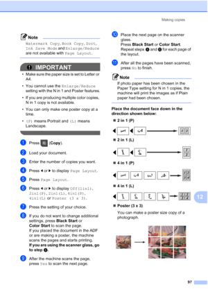 Page 113
Making copies97
12
Note
Watermark Copy , Book Copy , Sort , 
Ink Save Mode  and Enlarge/Reduce  
are not available with  Page Layout.
 
IMPORTANT
• Make sure the paper size is set to Letter or 
A4.
• You cannot use the  Enlarge/Reduce 
setting with the N in 1 and Poster features.
• If you are producing multiple color copies,  N in 1 copy is not available.
• You can only make one poster copy at a  time.
• (P)  means Portrait and  (L) means 
Landscape.
 
aPress ( Copy).
bLoad your document.
cEnter the...