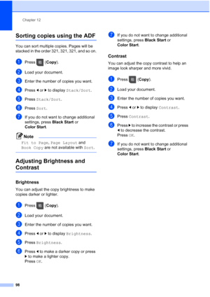 Page 114
Chapter 12
98
Sorting copies using the ADF12
You can sort multiple copies. Pages will be 
stacked in the order 321, 321, 321, and so on.
aPress ( Copy).
bLoad your document.
cEnter the number of copies you want.
dPress  dor c to display  Stack/Sort .
ePress Stack/Sort .
fPress Sort.
gIf you do not want to change additional 
settings, press  Black Start or 
Color Start .
Note
Fit to Page , Page Layout  and 
Book Copy  are not available with  Sort.
 
Adjusting Brightness and 
Contrast12
Brightness12
You...
