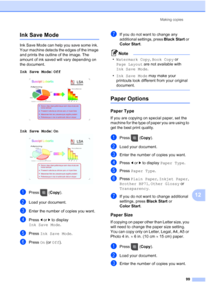 Page 115
Making copies99
12
Ink Save Mode12
Ink Save Mode can help you save some ink. 
Your machine detects the edges of the image 
and prints the outline of the image. The 
amount of ink saved will vary depending on 
the document.
Ink Save Mode : Off
  12
Ink Save Mode: On  12
aPress (Copy).
bLoad your document. 
cEnter the number of copies you want.
dPress  dor c to display 
Ink Save Mode .
ePress Ink Save Mode .
fPress On (or  Off ).
gIf you do not want to change any 
additional settings, press  Black Start...