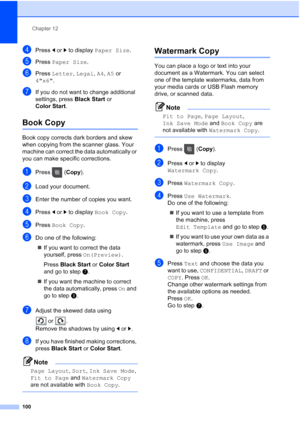 Page 116
Chapter 12
100
dPress  dor c to display  Paper Size .
ePress Paper Size .
fPress Letter , Legal , A4 , A5  or 
4x6 .
gIf you do not want to change additional 
settings, press  Black Start or 
Color Start .
Book Copy12
Book copy corrects dark borders and skew 
when copying from the scanner glass. Your 
machine can correct the data automatically or 
you can make specific corrections.
aPress ( Copy).
bLoad your document. 
cEnter the number of copies you want.
dPress  dor c to display  Book Copy .
ePress...