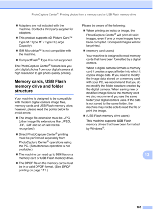 Page 121
PhotoCapture Center®: Printing photos from a memory card or USB Flash memory drive105
13
„Adapters are not included with the 
machine. Contact a third party supplier for 
adapters.
„ This product supports xD-Picture Card™ 
Type M / Type M
+ / Type H (Large 
Capacity).
„ IBM Microdrive™ is not compatible with 
the machine.
„ CompactFlash
® Type II is not supported.
The PhotoCapture Center
® feature lets you 
print digital photos from your digital camera at 
high resolution to get photo quality printing....