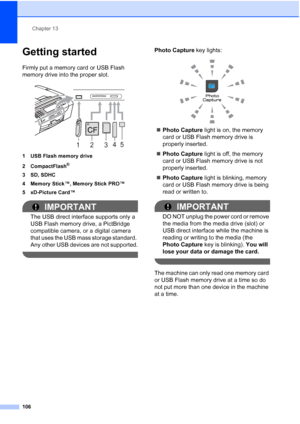 Page 122
Chapter 13
106
Getting started13
Firmly put a memory card or USB Flash 
memory drive into the proper slot.
 
1 USB Flash memory drive
2 CompactFlash
®
3 SD, SDHC
4 Memory Stick™, Memory Stick PRO™
5 xD-Picture Card™
IMPORTANT
The USB direct interface supports only a 
USB Flash memory drive, a PictBridge 
compatible camera, or a digital camera 
that uses the USB mass storage standard. 
Any other USB devices are not supported.
 
Photo Capture  key lights:
 
„Photo Capture  light is on, the memory 
card or...