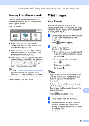 Page 123
PhotoCapture Center®: Printing photos from a memory card or USB Flash memory drive107
13
Entering PhotoCapture mode13
After you insert the memory card or USB 
Flash memory drive, the LCD displays the 
PhotoCapture options.
The LCD shows:
 
„Press  View Photos  if you want to 
quickly view and print your photos. See 
View Photos  on page 107.
„ Press  Enhance Photos  if you want to 
add special effects to your photos. See 
Enhance Photos  on page 109.
„ Press  Index Print  if you want to print 
an Index...