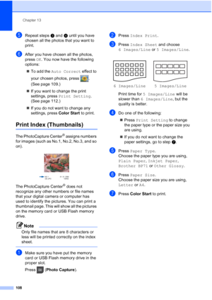 Page 124
Chapter 13
108
eRepeat steps c and d until you have 
chosen all the photos that you want to 
print.
fAfter you have chosen all the photos, 
press  OK. You now have the following 
options:
„ To add the  Auto Correct  effect to 
your chosen photos, press  . 
(See page 109.)
„ If you want to change the print 
settings, press  Print Setting . 
(See page 112.)
„ If you do not want to change any 
settings, press  Color Start to print.
Print Index (Thumbnails)13
The PhotoCapture Center® assigns numbers 
for...