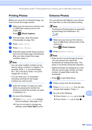 Page 125
PhotoCapture Center®: Printing photos from a memory card or USB Flash memory drive109
13
Printing Photos13
Before you can print an individual image, you 
have to know the image number.
aMake sure you have put a memory card 
or USB Flash memory drive in the 
proper slot.
Press (Photo Capture ). 
bPrint the Index. (See  Print Index 
(Thumbnails)  on page 108.)
cPress Index Print .
dPress Print Photos .
eEnter the image number that you want to 
print from the Index page (Thumbnails).
After you have chosen...