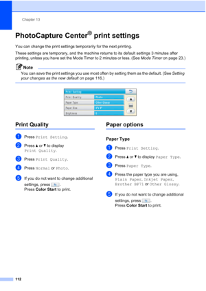 Page 128
Chapter 13
112
PhotoCapture Center® print settings13
You can change the print settings temporarily for the next printing. 
These settings are temporary, and the machine returns to its default settings 3 minutes after 
printing, unless you have set the Mode Timer to 2 minutes or less. (See  Mode Timer on page 23.)
Note
You can save the print settings you use most often by setting them as the default. (See  Setting 
your changes as the new default  on page 116.)
 
 
Print Quality13
aPress Print Setting ....