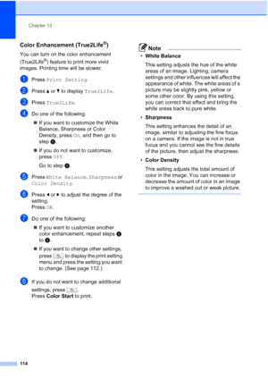 Page 130
Chapter 13
114
Color Enhancement (True2Life®)13
You can turn on the color enhancement 
(True2Life
®) feature to print more vivid 
images. Printing time will be slower.
aPress  Print Setting .
bPress aor b to display  True2Life .
cPress True2Life .
dDo one of the following:
„ If you want to customize the White 
Balance, Sharpness or Color 
Density, press  On, and then go to 
step e.
„ If you do not want to customize, 
press  Off.
Go to step h.
ePress  White Balance , Sharpness  or 
Color Density .
fPress...