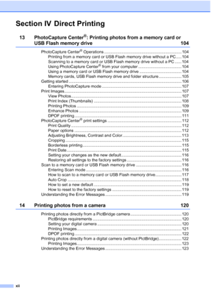 Page 14
xii
Section IV Direct Printing
13 PhotoCapture Center®: Printing photos from a memory card or 
USB Flash memory drive 104
PhotoCapture Center® Operations .................................................................... 104
Printing from a memory card or USB Flash memory drive without a PC..... 104
Scanning to a memory card or USB Flash memory drive without a PC ...... 104
Using PhotoCapture Center
® from your computer ...................................... 104
Using a memory card or USB Flash memory...