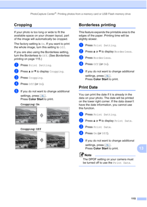 Page 131
PhotoCapture Center®: Printing photos from a memory card or USB Flash memory drive115
13
Cropping13
If your photo is too long or wide to fit the 
available space on your chosen layout, part 
of the image will automatically be cropped.
The factory setting is On. If you want to print 
the whole image, turn this setting to  Off.
If you are also using the Borderless setting, 
turn the Borderless to  Off. (See  Borderless 
printing  on page 115.)
aPress Print Setting .
bPress aor b to display  Cropping ....