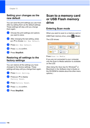 Page 132
Chapter 13
116
Setting your changes as the 
new default13
You can save the print settings you use most 
often by setting them as the default settings. 
These settings will stay until you change 
them again.
aChoose the print settings and options 
you want to store.
bAfter changing the last setting, press 
a or b to choose  Set New Default .
cPress Set New Default .
dPress Yes to confirm.
ePress  Stop/Exit .
Restoring all settings to the 
factory settings13
You can restore all the settings you have...