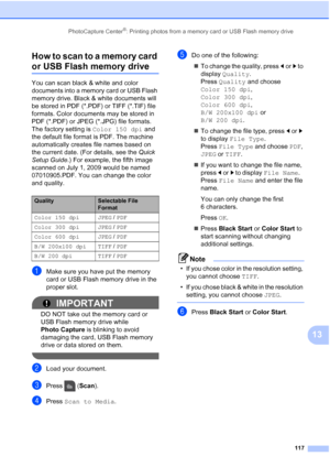 Page 133
PhotoCapture Center®: Printing photos from a memory card or USB Flash memory drive117
13
How to scan to a memory card 
or USB Flash memory drive13
You can scan black & white and color 
documents into a memory card or USB Flash 
memory drive. Black & white documents will 
be stored in PDF (*.PDF) or TIFF (*.TIF) file 
formats. Color documents may be stored in 
PDF (*.PDF) or JPEG (*.JPG) file formats. 
The factory setting is 
Color 150 dpi and 
the default file format is PDF. The machine 
automatically...