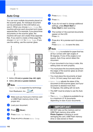 Page 134
Chapter 13
118
Auto Crop13
You can scan multiple documents placed on 
the scanner glass. An individual document 
can be previewed on the LCD before you 
save it. When you choose  Auto Crop, the 
machine will scan each document and create 
separate files. For example, if you place three 
documents on the scanner glass, the 
machine will scan and create three separate 
files. If you want to create a three page file, 
choose  PDF or TIFF  for File Type . If you 
use this setting, use the scanner glass.
 
1...