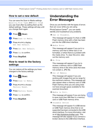 Page 135
PhotoCapture Center®: Printing photos from a memory card or USB Flash memory drive119
13
How to set a new default13
You can save the Scan to Media settings 
(Quality , File Type , and Auto Crop ) 
you use most often by setting them as the 
default settings. These settings will stay until 
you change them again.
aPress ( Scan).
bPress  Scan to Media .
cPress dor c to display 
Set New Default .
dPress Set New Default .
ePress Yes to confirm.
fPress  Stop/Exit .
How to reset to the factory 
settings13
You...