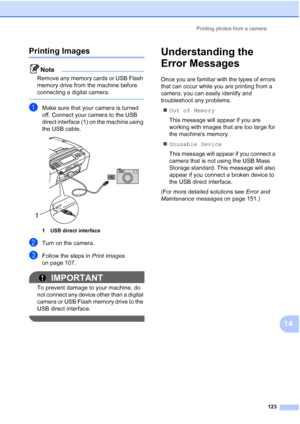 Page 139
Printing photos from a camera123
14
Printing Images14
Note
Remove any memory cards or USB Flash 
memory drive from the machine before 
connecting a digital camera.
 
aMake sure that your camera is turned 
off. Connect your camera to the USB 
direct interface (1) on the machine using 
the USB cable.
 
1 USB direct interface
bTurn on the camera.
cFollow the steps in Print Images 
on page 107.
IMPORTANT
To prevent damage to your machine, do 
not connect any device other than a digital 
camera or USB Flash...