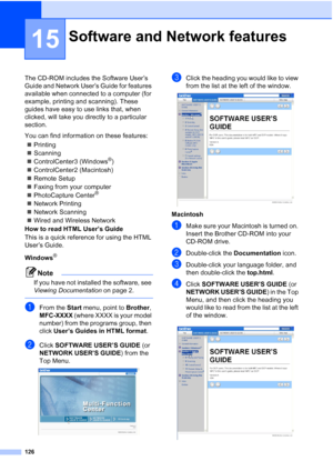 Page 142
126
15
The CD-ROM includes the Software User’s 
Guide and Network User’s Guide for features 
available when connected to a computer (for 
example, printing and scanning). These 
guides have easy to use links that, when 
clicked, will take you directly to a particular 
section.
You can find information on these features:„ Printing
„ Scanning
„ ControlCenter3 (Windows
®)
„ ControlCenter2 (Macintosh)
„ Remote Setup
„ Faxing from your computer
„ PhotoCapture Center
® 
„ Network Printing
„ Network Scanning
„...