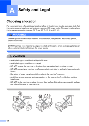 Page 144
128
A
Choosing a locationA
Put your machine on a flat, stable surface that is free of vibration and shocks, such as a desk. Put 
the machine near a telephone wall jack and a standard AC power outlet. Choose a location where 
the temperature remains between 50°F and 95 °F (10 °C and 35 °C).
WARNING 
DO NOT put the machine near heaters, air conditioners, refrigerators, medical equipment, 
chemicals or water. 
  
DO NOT connect your machine to AC power outlets on the same circuit as large appliances or...