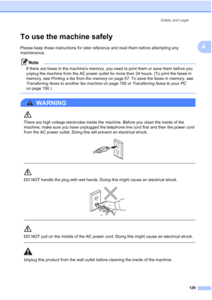 Page 145
Safety and Legal129
A
To use the machine safelyA
Please keep these instructions for later reference and read them before attempting any 
maintenance.
Note
If there are faxes in the machines memory, you need to print them or save them before you 
unplug the machine from the AC power outlet for more than 24 hours. (To print the faxes in 
memory, see Printing a fax from the memory  on page 57. To save the faxes in memory, see 
Transferring faxes to another fax machine  on page 158 or Transferring faxes to...