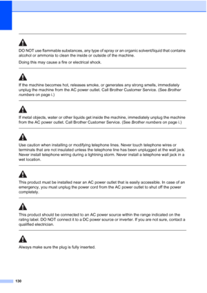 Page 146
130
 
DO NOT use flammable substances, any type of spray or an organic solvent/liquid that contains 
alcohol or ammonia to clean the inside or outside of the machine.
Doing this may cause a fire or electrical shock.
 
 
If the machine becomes hot, releases smoke, or generates any strong smells, immediately 
unplug the machine from the AC power outlet. Call Brother Customer Service. (See Brother 
numbers  on page i.)
  
If metal objects, water or other liquids get inside the machine, immediately unplug...