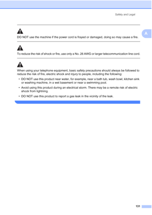 Page 147
Safety and Legal131
A
 
DO NOT use the machine if the power cord is frayed or damaged, doing so may cause a fire.
  
To reduce the risk of shock or fire, use only a No. 26 AWG or larger telecommunication line cord.
 
 
When using your telephone equipment, basic safety precautions should always be followed to 
reduce the risk of fire, electric shock and injury to people, including the following:• DO NOT use this product near water, for example, near a bath tub, wash bowl, kitchen sink  or washing...