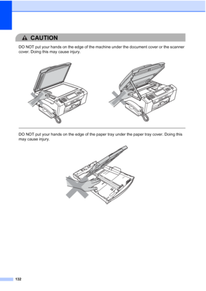 Page 148
132
CAUTION 
DO NOT put your hands on the edge of the machine under the document cover or the scanner 
cover. Doing this may cause injury.
  
DO NOT put your hands on the edge of the paper tray under the paper tray cover. Doing this 
may cause injury.
 
 
 
 
 