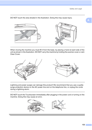 Page 149
Safety and Legal133
A
 
DO NOT touch the area shaded in the illustration. Doing this may cause injury.
  
When moving the machine you must lift it from the base, by placing a hand at each side of the 
unit as shown in the illustration. DO NOT carry the machine by holding the scanner cover or Jam 
Clear Cover.
  
Lightning and power surges can damage this product! We recommend that you use a quality 
surge protection device on the AC power line and on the telephone line, or unplug the cords 
during a...