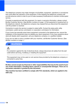 Page 152
136
The telephone company may make changes in its facilities, equipment, operations or procedures 
that could affect the operation of the equipment. If this happens the telephone company will 
provide advance notice in order for you to make necessary modifications to maintain uninterrupted 
service.
If trouble is experienced with this equipment, for repair or warranty information, please contact 
Brother Customer Service. (See Brother numbers on page i.) If the equipment is causing harm to 
the...