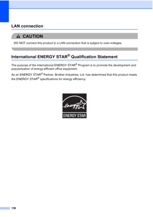 Page 154
138
LAN connectionA
CAUTION 
DO NOT connect this product to a LAN connection that is subject to over-voltages.
 
International ENERGY STAR® Qualification StatementA
The purpose of the International ENERGY STAR® Program is to promote the development and 
popularization of energy-efficient office equipment.
As an ENERGY STAR
® Partner, Brother Industries, Ltd. has determined that this product meets 
the ENERGY STAR
® specifications for energy efficiency.
 
 