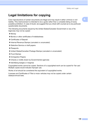 Page 155
Safety and Legal139
A
Legal limitations for copyingA
Color reproductions of certain documents are illegal and may result in either criminal or civil 
liability. This memorandum is intended to be a guide rather than a complete listing of every 
possible prohibition. In case of doubt, we suggest that you check with counsel as to any particular 
questionable documents.
The following documents issued by the United States/Canadian Government or any of its 
Agencies may not be copied:„ Money
„ Bonds or other...