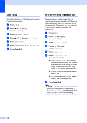 Page 166
150
Dial ToneB
Setting the dial tone to Detection will shorten 
the dial detect pause.
aPress MENU.
bPress  aor b to display 
Initial Setup .
cPress Initial Setup .
dPress aor b to display  Dial Tone .
ePress Dial Tone .
fPress Detection  or No Detection .
gPress Stop/Exit .
Telephone line interferenceB
If you are having problems sending or 
receiving a fax due to possible interference 
on the telephone line, we recommend that 
you adjust the Equalization for compatibility 
to reduce the modem speed for...