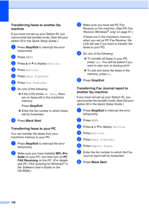 Page 174
158
Transferring faxes to another fax 
machine
B
If you have not set up your Station ID, you 
cannot enter fax transfer mode. (See Set your 
station ID  in the Quick Setup Guide .)
aPress Stop/Exit  to interrupt the error 
temporarily.
bPress  MENU.
cPress  aor b to display  Service.
dPress Service .
ePress Data Transfer .
fPress Fax Transfer .
gDo one of the following:
„ If the LCD shows  No Data, there 
are no faxes left in the machines 
memory.
Press  Stop/Exit .
„ Enter the fax number to which faxes...