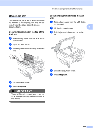 Page 175
Troubleshooting and Routine Maintenance159
B
Document jamB
Documents can jam in the ADF unit if they are 
not inserted or fed properly, or if they are too 
long. Follow the steps below to clear a 
document jam.
Document is jammed in the top of the 
ADF unit
B
aTake out any paper from the ADF that is 
not jammed.
bOpen the ADF cover.
cPull the jammed document up and to the 
left.
 
dClose the ADF cover.
ePress Stop/Exit .
IMPORTANT
To avoid future document jams close the 
ADF cover properly by pressing...