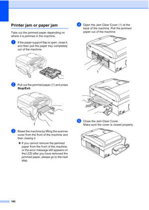 Page 176
160
Printer jam or paper jamB
Take out the jammed paper depending on 
where it is jammed in the machine.
aIf the paper support flap is open, close it, 
and then pull the paper tray completely 
out of the machine.
 
bPull out the jammed paper (1) and press 
Stop/Exit.
 
cReset the machine by lifting the scanner 
cover from the front of the machine and 
then closing it.
„ If you cannot remove the jammed 
paper from the front of the machine, 
or the error message still appears on 
the LCD after you have...