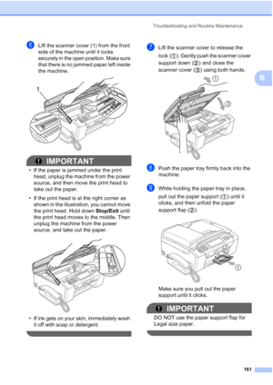 Page 177
Troubleshooting and Routine Maintenance161
B
fLift the scanner cover (1) from the front 
side of the machine until it locks 
securely in the open position. Make sure 
that there is no jammed paper left inside 
the machine.
 
IMPORTANT
• If the paper is jammed under the print head, unplug the machine from the power 
source, and then move the print head to 
take out the paper.
• If the print head is at the right corner as  shown in the illustration, you cannot move 
the print head. Hold down  Stop/Exit...