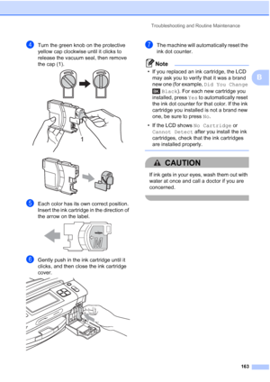 Page 179
Troubleshooting and Routine Maintenance163
B
dTurn the green knob on the protective 
yellow cap clockwise until it clicks to 
release the vacuum seal, then remove 
the cap (1).
 
 
eEach color has its own correct position. 
Insert the ink cartridge in the direction of 
the arrow on the label.
 
fGently push in the ink cartridge until it 
clicks, and then close the ink cartridge 
cover.
 
gThe machine will automatically reset the 
ink dot counter.
Note
• If you replaced an ink cartridge, the LCD may ask...