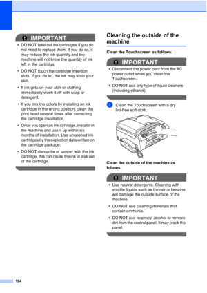 Page 180
164
IMPORTANT
• DO NOT take out ink cartridges if you do not need to replace them. If you do so, it 
may reduce the ink quantity and the 
machine will not know the quantity of ink 
left in the cartridge.
• DO NOT touch the cartridge insertion  slots. If you do so, the ink may stain your 
skin.
• If ink gets on your skin or clothing  immediately wash it off with soap or 
detergent.
• If you mix the colors by installing an ink  cartridge in the wrong position, clean the 
print head several times after...