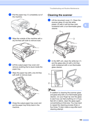 Page 181
Troubleshooting and Routine Maintenance165
B
aPull the paper tray (1) completely out of 
the machine.
 
bWipe the outside of the machine with a 
dry lint-free soft cloth to remove dust.
 
cLift the output paper tray cover and 
remove anything that is stuck inside the 
paper tray.
dWipe the paper tray with a dry lint-free 
soft cloth to remove dust.
 
eClose the output paper tray cover and 
put the paper tray firmly back in the 
machine.
Cleaning the scannerB
aLift the document cover (1). Clean the...