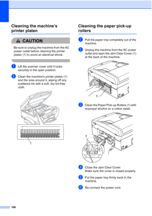 Page 182
166
Cleaning the machine’s 
printer platenB
CAUTION 
Be sure to unplug the machine from the AC 
power outlet before cleaning the printer 
platen (1) to avoid an electrical shock.
 
aLift the scanner cover until it locks 
securely in the open position.
bClean the machine’s printer platen (1) 
and the area around it, wiping off any 
scattered ink with a soft, dry lint-free 
cloth.
 
Cleaning the paper pick-up 
rollersB
aPull the paper tray completely out of the 
machine.
bUnplug the machine from the AC...