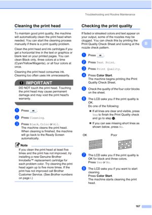 Page 183
Troubleshooting and Routine Maintenance167
B
Cleaning the print headB
To maintain good print quality, the machine 
will automatically clean the print head when 
needed. You can start the cleaning process 
manually if there is a print quality problem.
Clean the print head and ink cartridges if you 
get a horizontal line in the text or graphics or 
blank text on your printed pages. You can 
clean Black only, three colors at a time 
(Cyan/Yellow/Magenta), or all four colors at 
once.
Cleaning the print...