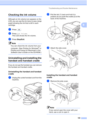 Page 185
Troubleshooting and Routine Maintenance169
B
Checking the ink volumeB
Although an ink volume icon appears on the 
LCD, you can use the ink menu to see a large 
graph showing the ink that is left in each 
cartridge.
aPress .
bPress Ink Volume .
The LCD shows the ink volume.
cPress  Stop/Exit .
Note
You can check the ink volume from your 
computer. (See  Printing for Windows
® or 
Printing and Faxing  for Macintosh in the 
Software User’s Guide  on the CD-ROM.)
 
Uninstalling and installing the 
handset...