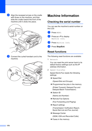 Page 186
170
bAlign the recessed arrows on the cradle 
with those on the machine, and then 
slide the cradle toward the front of the 
machine until it clicks into place.
 
cConnect the curled handset cord to the 
machine.
 
Machine InformationB
Checking the serial numberB
You can see the machine’s serial number on 
the LCD.
aPress MENU.
bPress  aor b to display 
Machine Info .
cPress Machine Info .
dPress Stop/Exit .
Reset functionsB
The following reset functions are available:
1Network
You can reset the print...