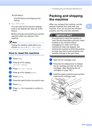 Page 187
Troubleshooting and Routine Maintenance171
B
„Call History
(Call ID history and Outgoing Call 
history)
3 All Settings
You can reset all the machine settings 
back to the settings that were set at the 
factory.
Brother strongly recommends you use this 
operation when you dispose of the 
machine.
Note
Unplug the interface cable before you 
choose  Network  or All Settings .
 
How to reset the machineB
aPress MENU.
bPress  a or  b to display 
Initial Setup .
cPress Initial Setup .
dPress a or  b to...