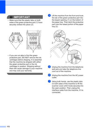 Page 188
172
IMPORTANT
• Make sure that the plastic tabs on both sides of the green protective part (1) have 
securely clicked into place (2).
• If you are not able to find the green  protective part, DO NOT remove the ink 
cartridges before shipping. It is essential 
that the machine be shipped with either 
the green protective part or the ink 
cartridges in position. Shipping without 
them will cause damage to your machine 
and may void your warranty.
 
dLift the machine from the front and hook 
the tab of the...