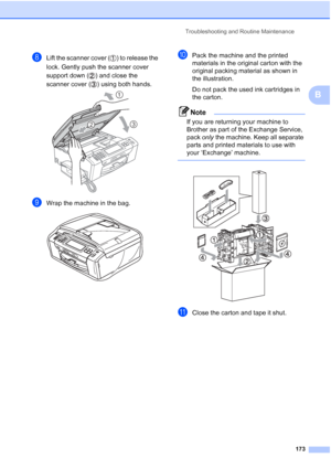 Page 189
Troubleshooting and Routine Maintenance173
B
hLift the scanner cover ( ) to release the 
lock. Gently push the scanner cover 
support down ( ) and close the 
scanner cover ( ) using both hands.
 
iWrap the machine in the bag. 
jPack the machine and the printed 
materials in the original carton with the 
original packing material as shown in 
the illustration.
Do not pack the used ink cartridges in 
the carton.
Note
If you are returning your machine to 
Brother as part of the Exchange Service, 
pack only...